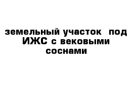 земельный участок  под ИЖС с вековыми соснами 